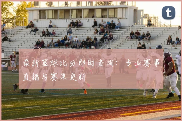 最新篮球比分即时查询:专业赛事直播与赛果更新