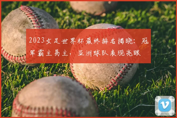 2023女足世界杯最终排名揭晓:冠军霸主易主,亚洲球队表现亮眼