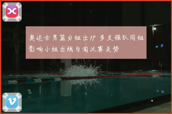 奥运会男篮分组出炉 多支强队同组影响小组出线与淘汰赛走势