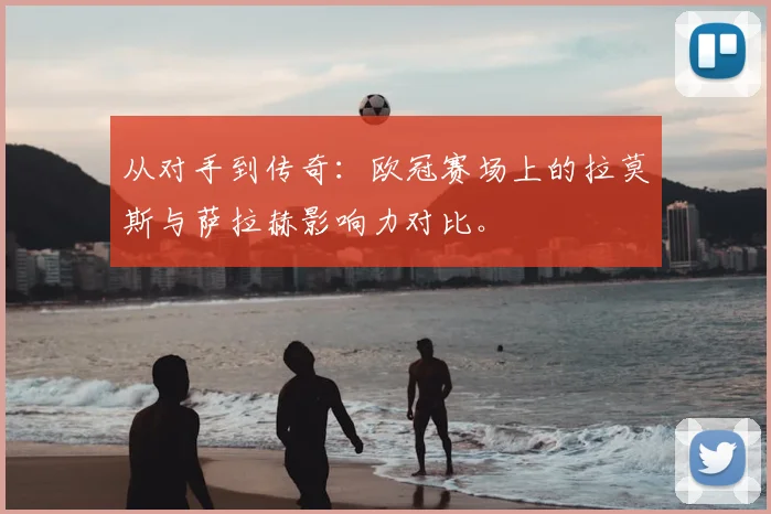 从对手到传奇：欧冠赛场上的拉莫斯与萨拉赫影响力对比。