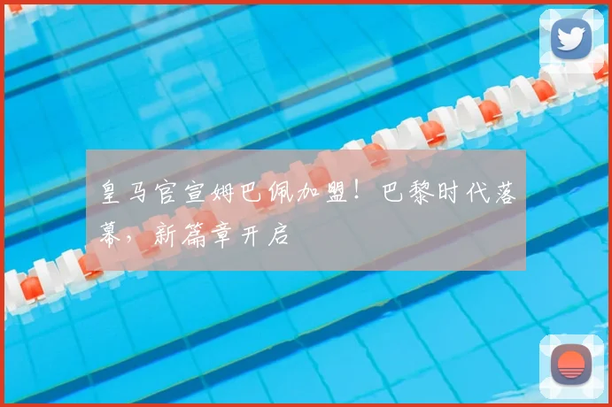 皇马官宣姆巴佩加盟！巴黎时代落幕，新篇章开启