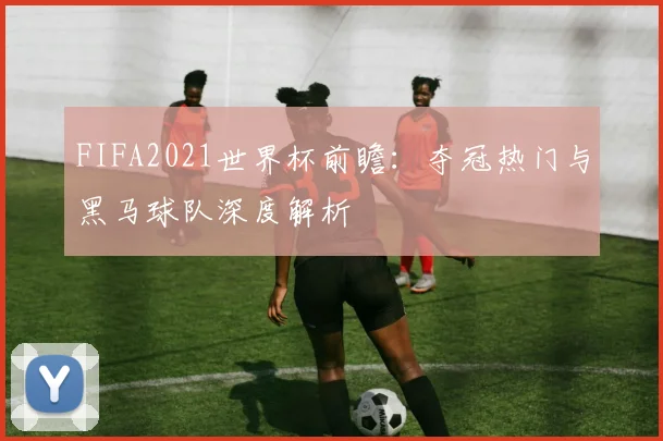 FIFA2021世界杯前瞻:夺冠热门与黑马球队深度解析