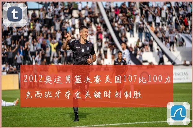 2012奥运男篮决赛美国107比100力克西班牙夺金关键时刻制胜