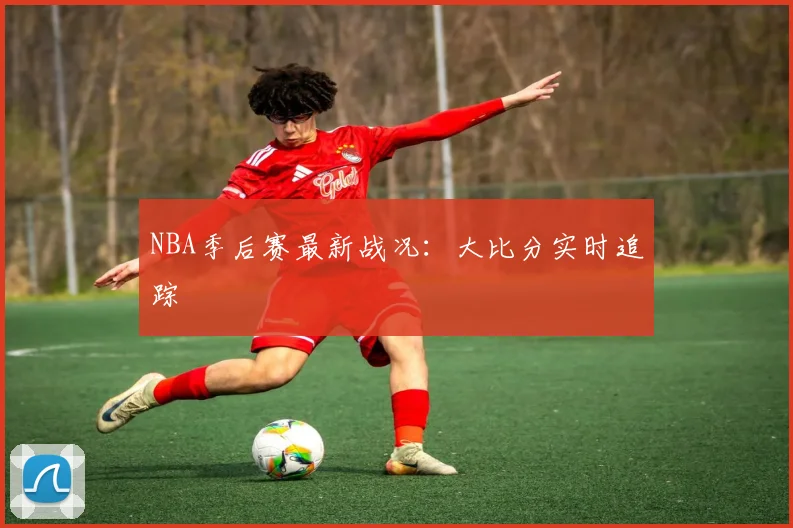 NBA季后赛最新战况：大比分实时追踪