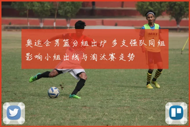 奥运会男篮分组出炉 多支强队同组影响小组出线与淘汰赛走势