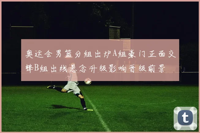 奥运会男篮分组出炉A组豪门正面交锋B组出线悬念升级影响晋级前景