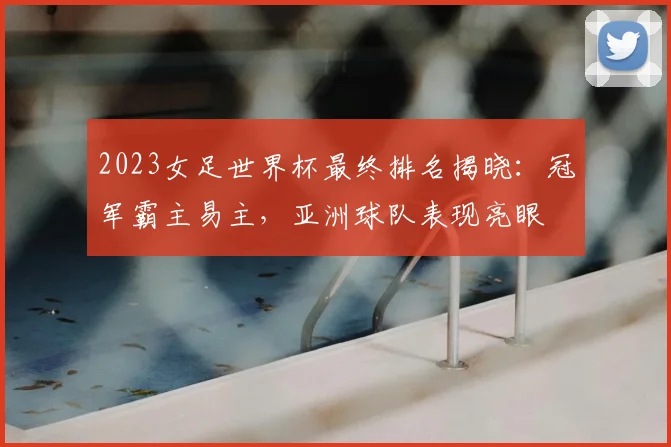 2023女足世界杯最终排名揭晓：冠军霸主易主，亚洲球队表现亮眼