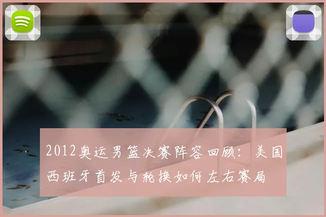 2012奥运男篮决赛阵容回顾：美国西班牙首发与轮换如何左右赛局