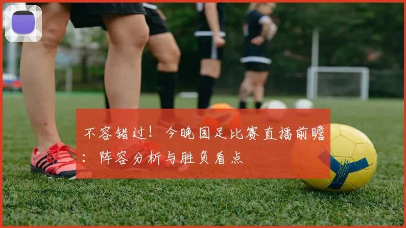 不容错过！今晚国足比赛直播前瞻：阵容分析与胜负看点