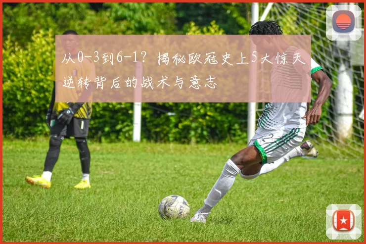 从0-3到6-1?揭秘欧冠史上5大惊天逆转背后的战术与意志