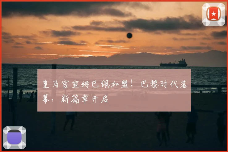 皇马官宣姆巴佩加盟！巴黎时代落幕，新篇章开启
