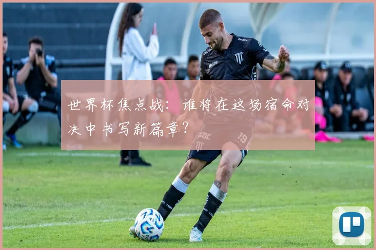 世界杯焦点战：谁将在这场宿命对决中书写新篇章？