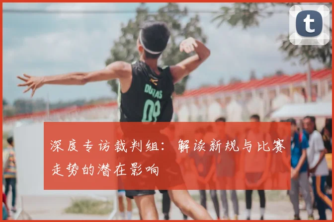 深度专访裁判组:解读新规与比赛走势的潜在影响
