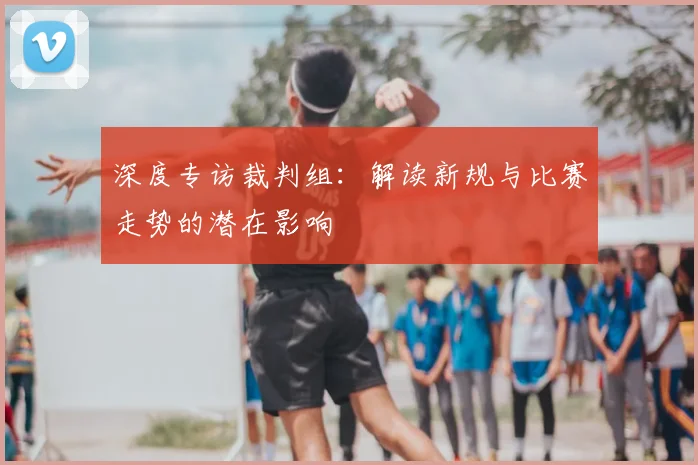 深度专访裁判组:解读新规与比赛走势的潜在影响