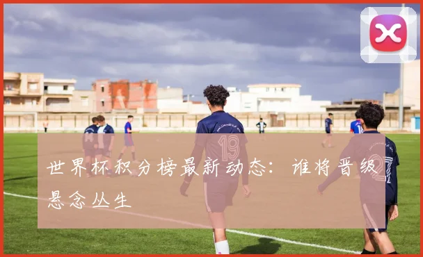 世界杯积分榜最新动态：谁将晋级悬念丛生