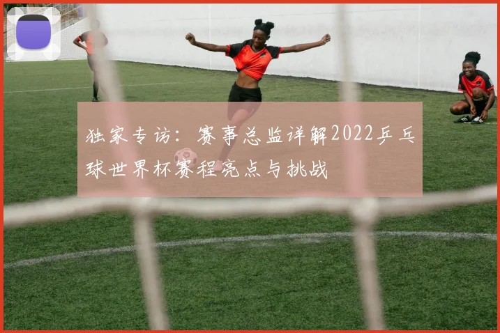 独家专访:赛事总监详解2022乒乓球世界杯赛程亮点与挑战