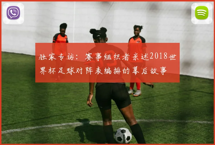 独家专访:赛事组织者亲述2018世界杯足球对阵表编排的幕后故事