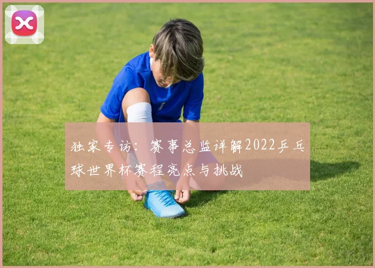 独家专访:赛事总监详解2022乒乓球世界杯赛程亮点与挑战