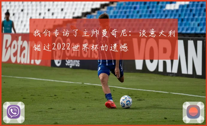我们专访了主帅曼奇尼:谈意大利错过2022世界杯的遗憾