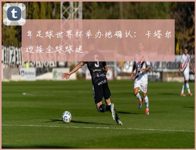 年足球世界杯举办地确认:卡塔尔迎接全球球迷
