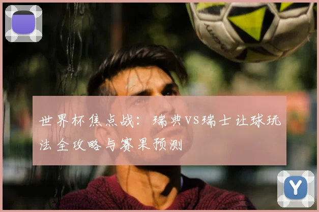 世界杯焦点战：瑞典vs瑞士让球玩法全攻略与赛果预测