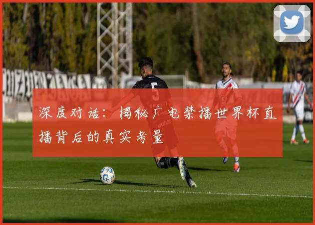深度对话：揭秘广电禁播世界杯直播背后的真实考量