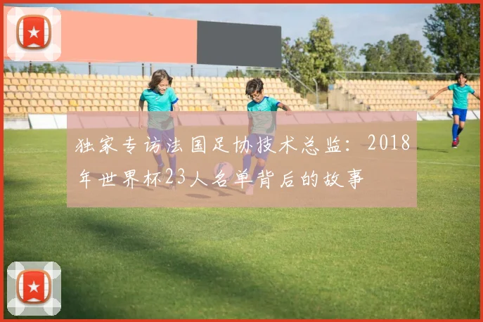 独家专访法国足协技术总监：2018年世界杯23人名单背后的故事