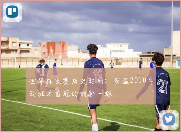 世界杯决赛历史时刻：重温2010年西班牙首冠的制胜一球